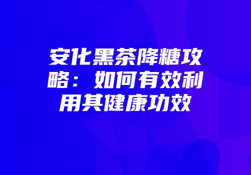 安化黑茶降糖攻略：如何有效利用其健康功效