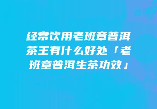 经常饮用老班章普洱茶王有什么好处「老班章普洱生茶功效」
