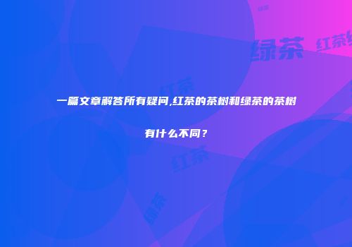 一篇文章解答所有疑问,红茶的茶树和绿茶的茶树有什么不同？