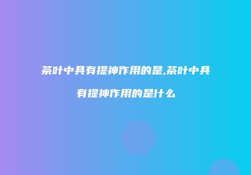 茶叶中具有提神作用的是,茶叶中具有提神作用的是什么