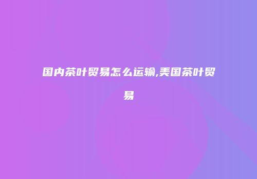 国内茶叶贸易怎么运输,美国茶叶贸易