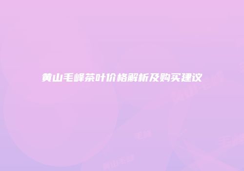 黄山毛峰茶叶价格解析及购买建议