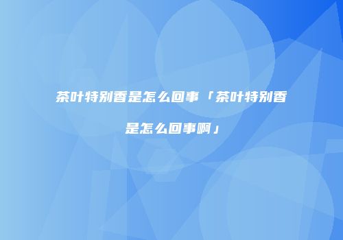 茶叶特别香是怎么回事「茶叶特别香是怎么回事啊」