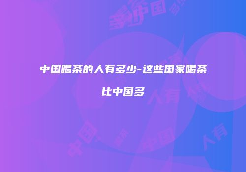 中国喝茶的人有多少-这些国家喝茶比中国多