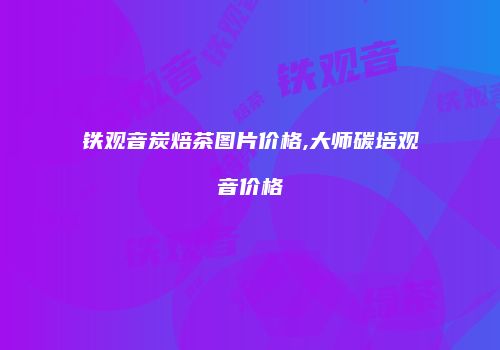 铁观音炭焙茶图片价格,大师碳培观音价格