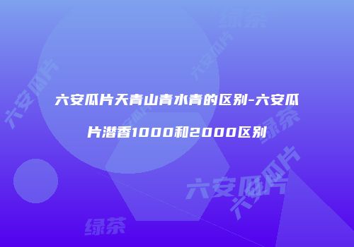 六安瓜片天青山青水青的区别-六安瓜片潜香1000和2000区别