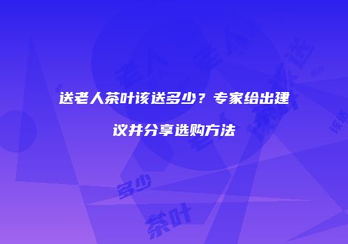 送老人茶叶该送多少？专家给出建议并分享选购方法