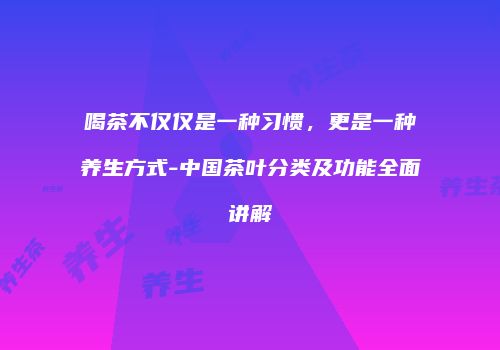 喝茶不仅仅是一种习惯，更是一种养生方式-中国茶叶分类及功能全面讲解