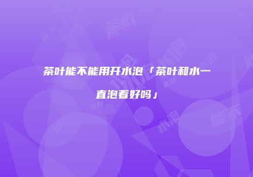 茶叶能不能用开水泡「茶叶和水一直泡着好吗」