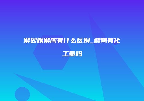 紫砂跟紫陶有什么区别_紫陶有化工壶吗