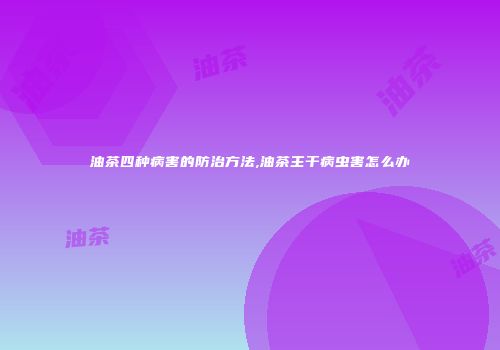 油茶四种病害的防治方法,油茶主干病虫害怎么办