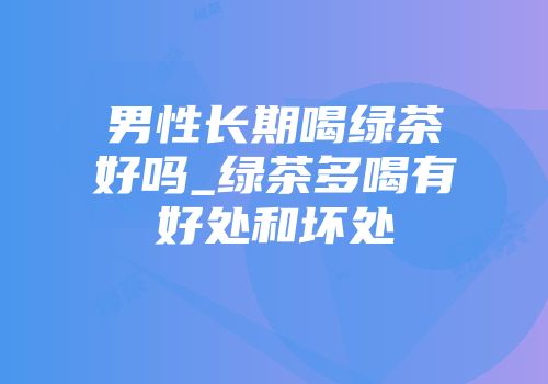 男性长期喝绿茶好吗_绿茶多喝有好处和坏处