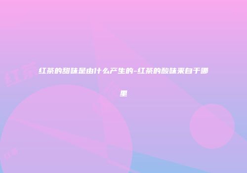 红茶的甜味是由什么产生的-红茶的酸味来自于哪里