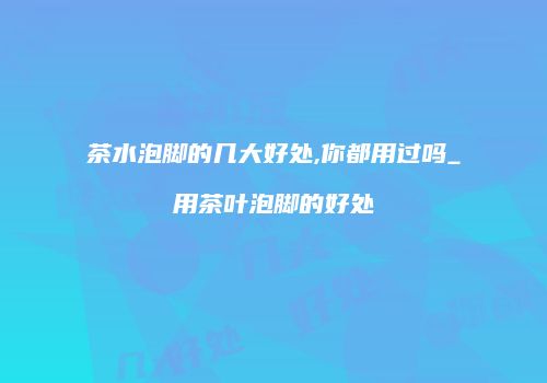 茶水泡脚的几大好处,你都用过吗_用茶叶泡脚的好处