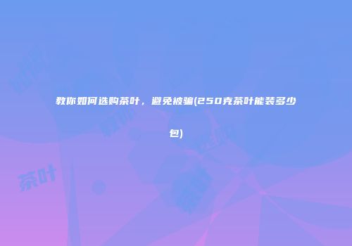 教你如何选购茶叶，避免被骗(250克茶叶能装多少包)