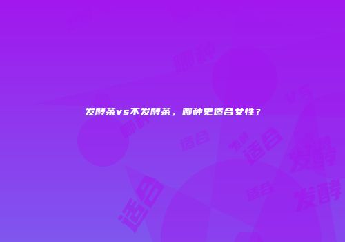 发酵茶vs不发酵茶，哪种更适合女性？