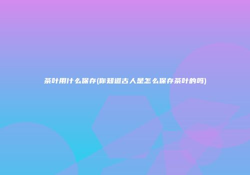 茶叶用什么保存(你知道古人是怎么保存茶叶的吗)