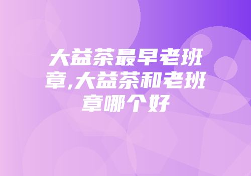 大益茶最早老班章,大益茶和老班章哪个好