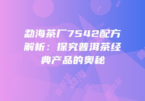 勐海茶厂7542配方解析：探究普洱茶经典产品的奥秘