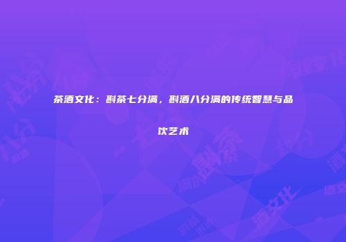 茶酒文化：斟茶七分满，斟酒八分满的传统智慧与品饮艺术