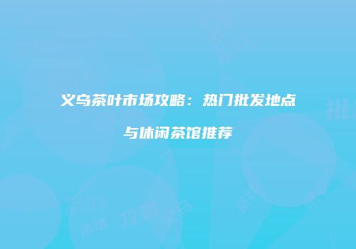 义乌茶叶市场攻略：热门批发地点与休闲茶馆推荐