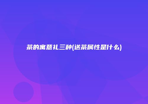 茶的寓意礼三种(送茶属性是什么)