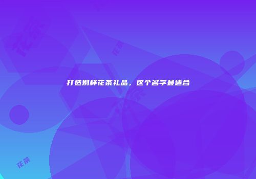 打造别样花茶礼品，这个名字最适合