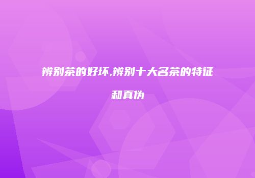 辨别茶的好坏,辨别十大名茶的特征和真伪