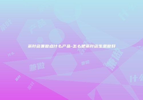 茶叶店兼做点什么产品-怎么把茶叶店生意做好