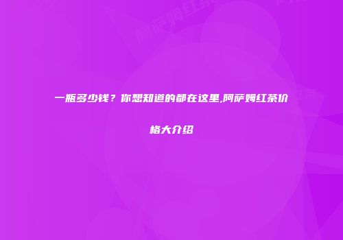 一瓶多少钱？你想知道的都在这里,阿萨姆红茶价格大介绍