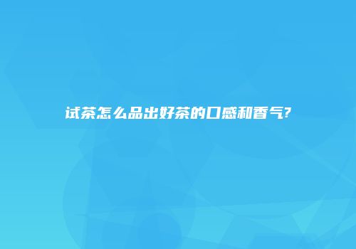 试茶怎么品出好茶的口感和香气?