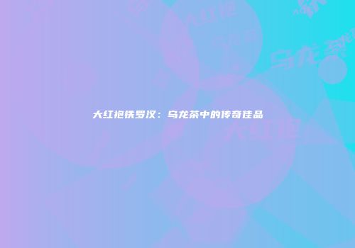 大红袍铁罗汉：乌龙茶中的传奇佳品