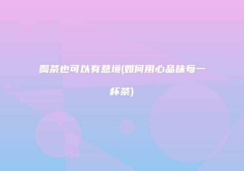 喝茶也可以有意境(如何用心品味每一杯茶)