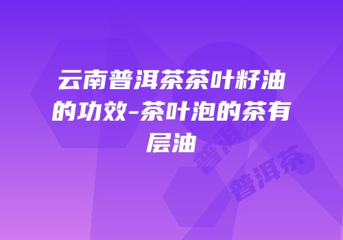 云南普洱茶茶叶籽油的功效-茶叶泡的茶有层油