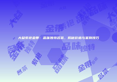 大益紫袍金带：品味独特名茶，揭秘价格与鉴别技巧