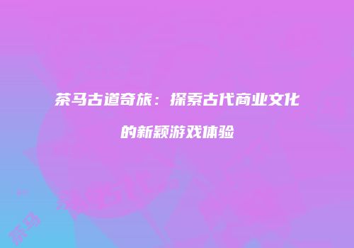 茶马古道奇旅：探索古代商业文化的新颖游戏体验
