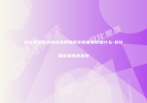 安化黑茶所谓的轻发酵和真实的重发酵是什么-安化黑茶是煮还是泡