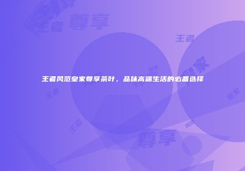 王者风范皇家尊享茶叶，品味高端生活的必备选择