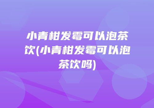 小青柑发霉可以泡茶饮(小青柑发霉可以泡茶饮吗)