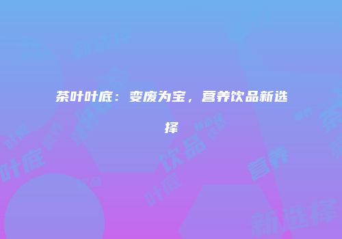 茶叶叶底：变废为宝，营养饮品新选择