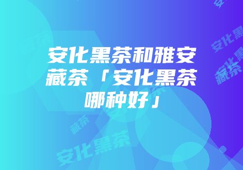安化黑茶和雅安藏茶「安化黑茶哪种好」