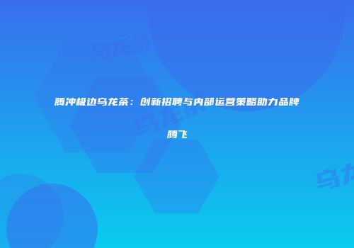 腾冲极边乌龙茶：创新招聘与内部运营策略助力品牌腾飞