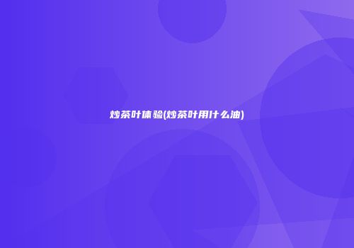 炒茶叶体验(炒茶叶用什么油)