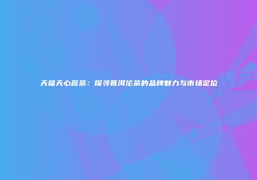天福天心茗茶：探寻普洱沱茶的品牌魅力与市场定位
