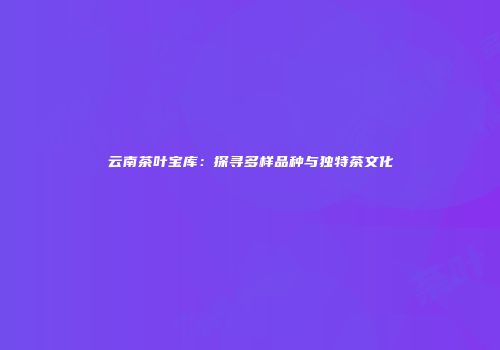 云南茶叶宝库：探寻多样品种与独特茶文化