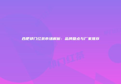 合肥祁门红茶市场解析：品牌盘点与厂家推荐
