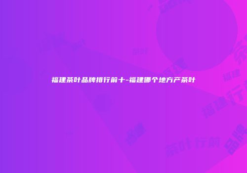 福建茶叶品牌排行前十-福建哪个地方产茶叶