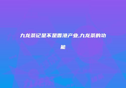 九龙茶记是不是香港产业,九龙茶的功能