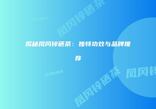 揭秘凤冈锌硒茶：独特功效与品牌推荐