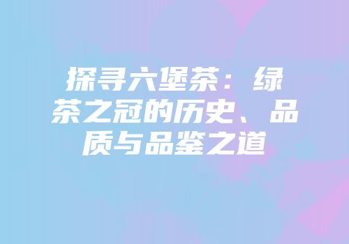 探寻六堡茶：绿茶之冠的历史、品质与品鉴之道